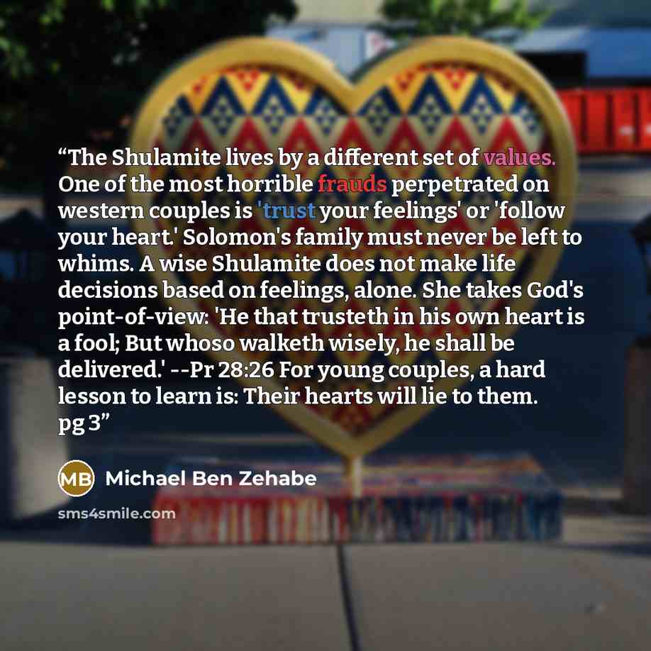 “The Shulamite lives by a different set of values. One of the most horrible frauds perpetrated on western couples is 'trust your feelings' or 'follow your heart.' Solomon's family must never be left to whims. A wise Shulamite does not make life decisions based on feelings, alone. She takes God's…” quote by Michael Ben Zehabe
