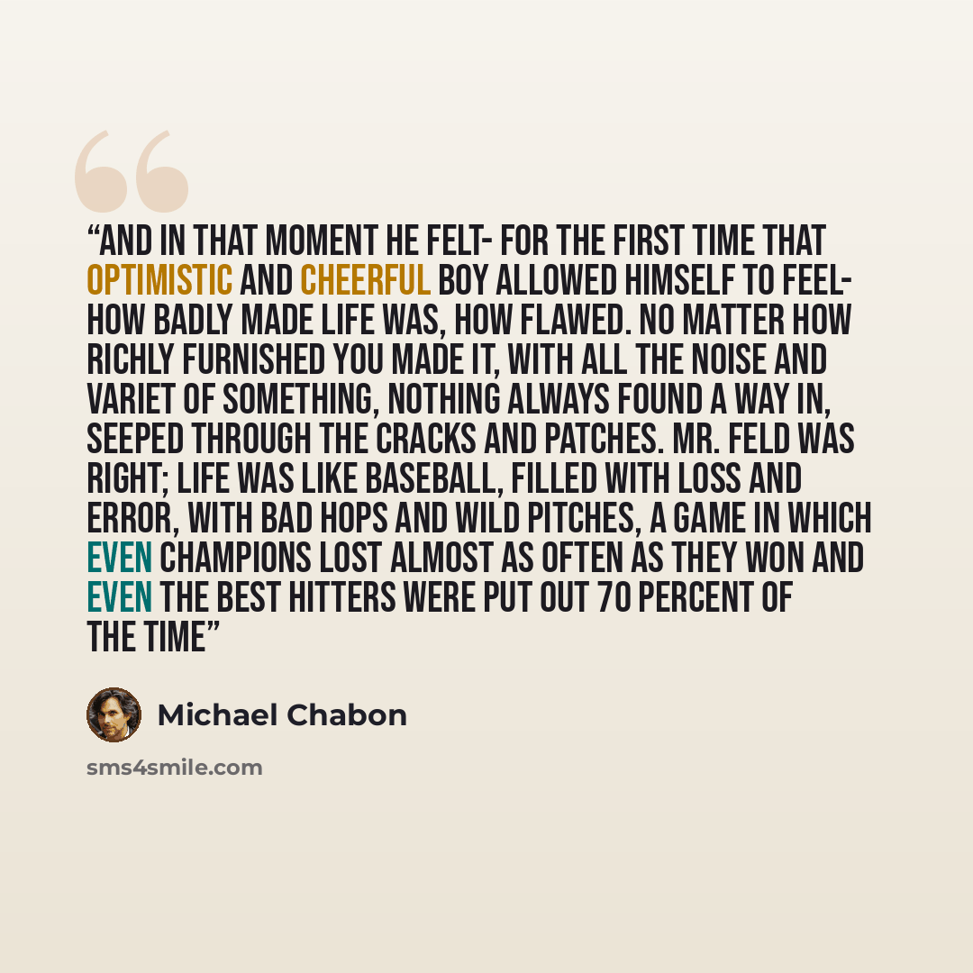 “And in that moment he felt- for the first time that optimistic and cheerful boy allowed himself to feel- how badly made life was, how flawed. No matter how richly furnished you made it, with all the noise and variet of Something, Nothing always found a way in, seeped through the cracks and…” quote by Michael Chabon