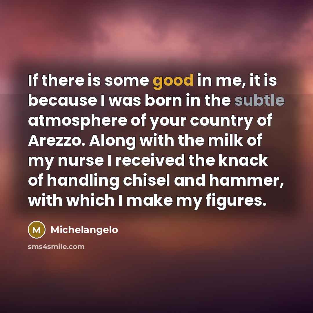 “If there is some good in me, it is because I was born in the subtle atmosphere of your country of Arezzo. Along with the milk of my nurse I received the knack of handling chisel and hammer, with which I make my figures.” quote by Michelangelo
