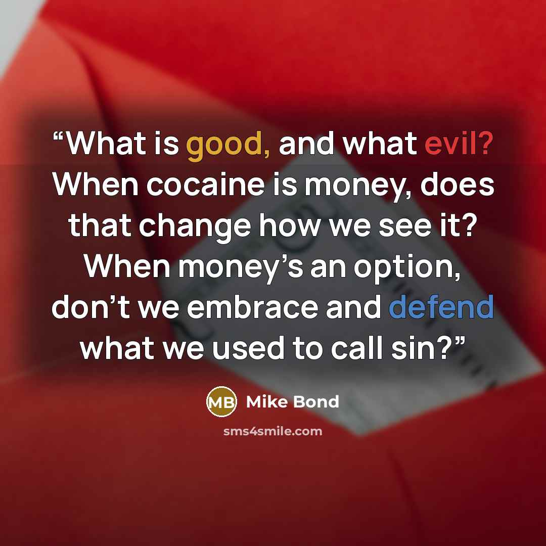 “What is good, and what evil? When cocaine is money, does that change how we see it? When money’s an option, don’t we embrace and defend what we used to call sin?” quote by Mike Bond
