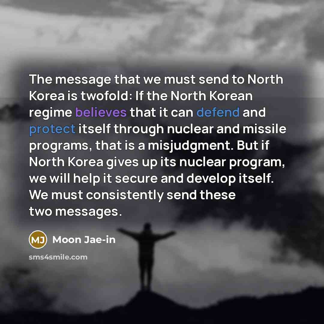 “The message that we must send to North Korea is twofold: If the North Korean regime believes that it can defend and protect itself through nuclear and missile programs, that is a misjudgment. But if North Korea gives up its nuclear program, we will help it secure and develop itself. We must…” quote by Moon Jae-in
