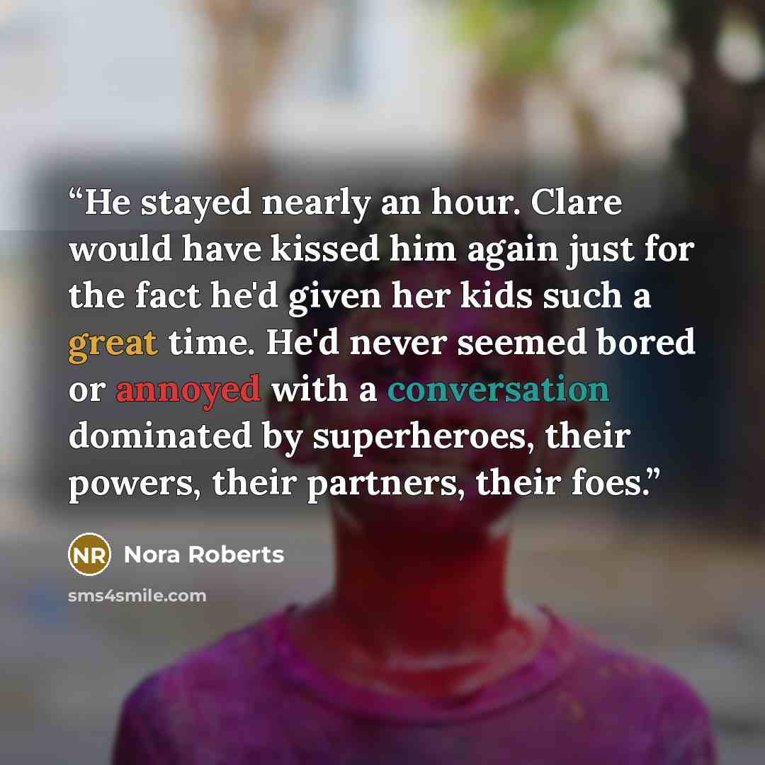 “He stayed nearly an hour. Clare would have kissed him again just for the fact he'd given her kids such a great time. He'd never seemed bored or annoyed with a conversation dominated by superheroes, their powers, their partners, their foes.” quote by Nora Roberts