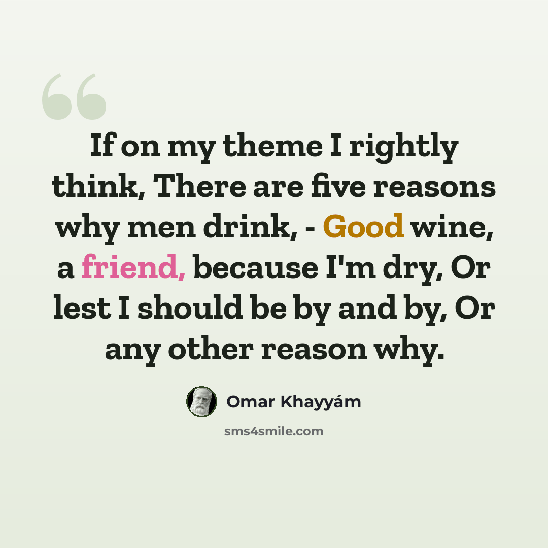 “If on my theme I rightly think, There are five reasons why men drink, - Good wine, a friend, because I'm dry, Or lest I should be by and by, Or any other reason why.” quote by Omar Khayyam