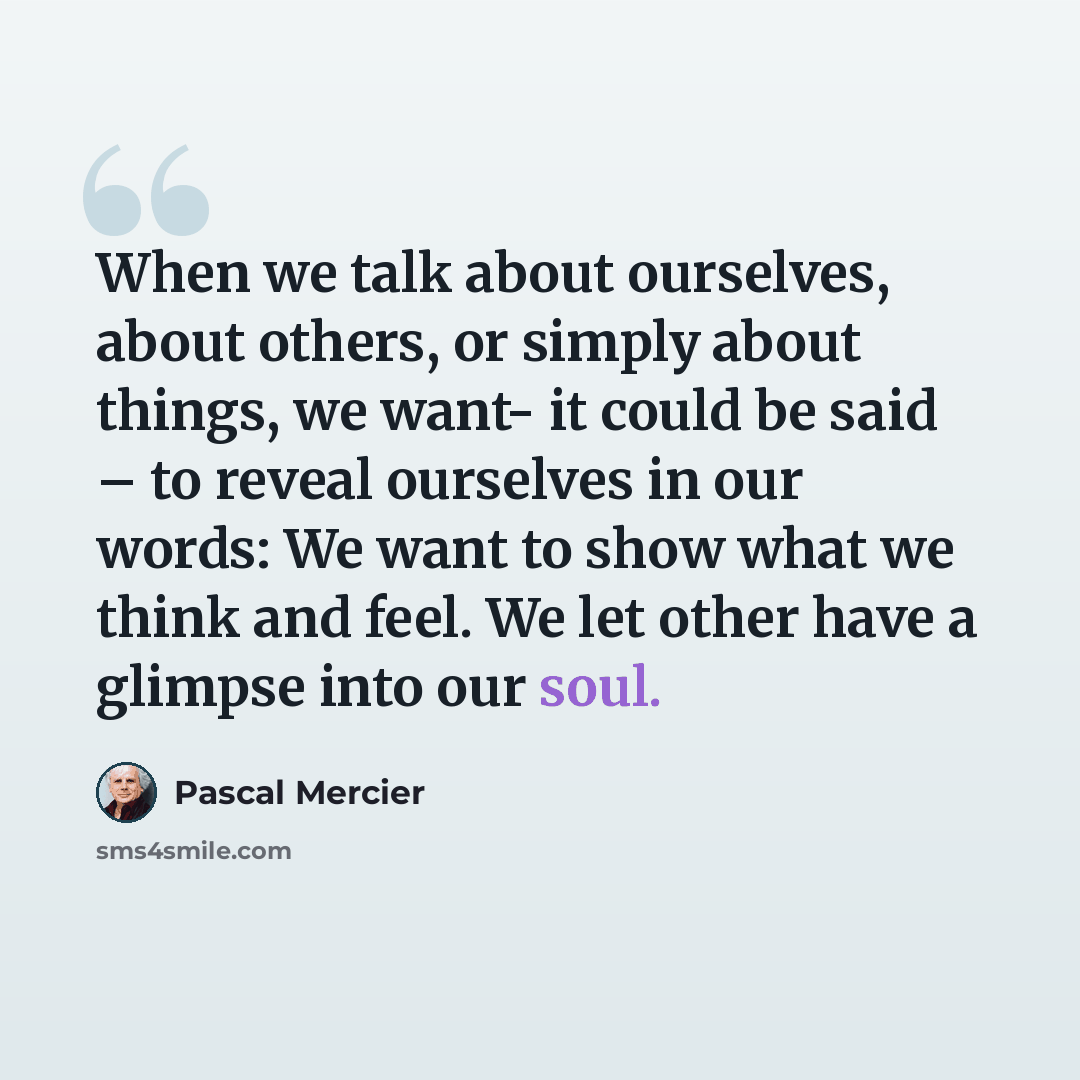 “When we talk about ourselves, about others, or simply about things, we want- it could be said – to reveal ourselves in our words: We want to show what we think and feel. We let other have a glimpse into our soul.” quote by Pascal Mercier