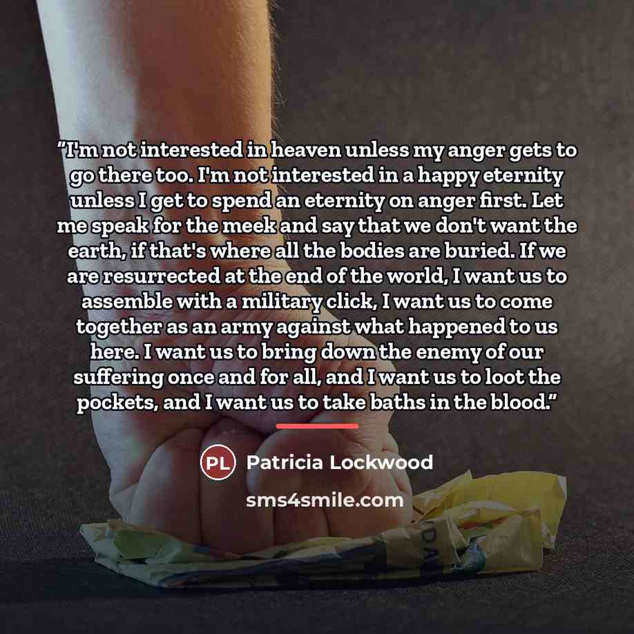 “I'm not interested in heaven unless my anger gets to go there too. I'm not interested in a happy eternity unless I get to spend an eternity on anger first. Let me speak for the meek and say that we don't want the earth, if that's where all the bodies are buried. If we are resurrected at the end of…” quote by Patricia Lockwood