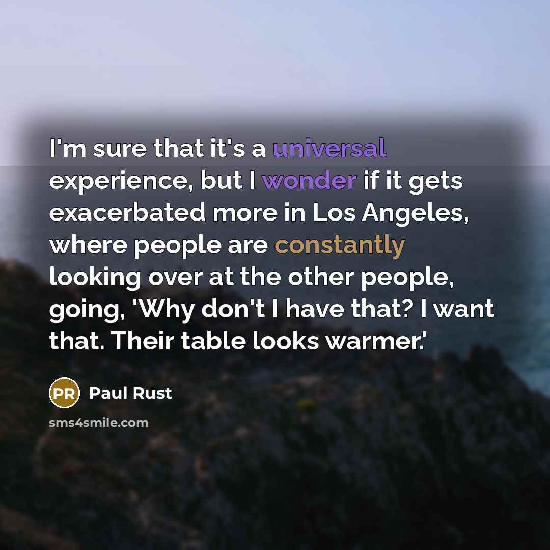 “I'm sure that it's a universal experience, but I wonder if it gets exacerbated more in Los Angeles, where people are constantly looking over at the other people, going, 'Why don't I have that? I want that. Their table looks warmer.'” quote by Paul Rust