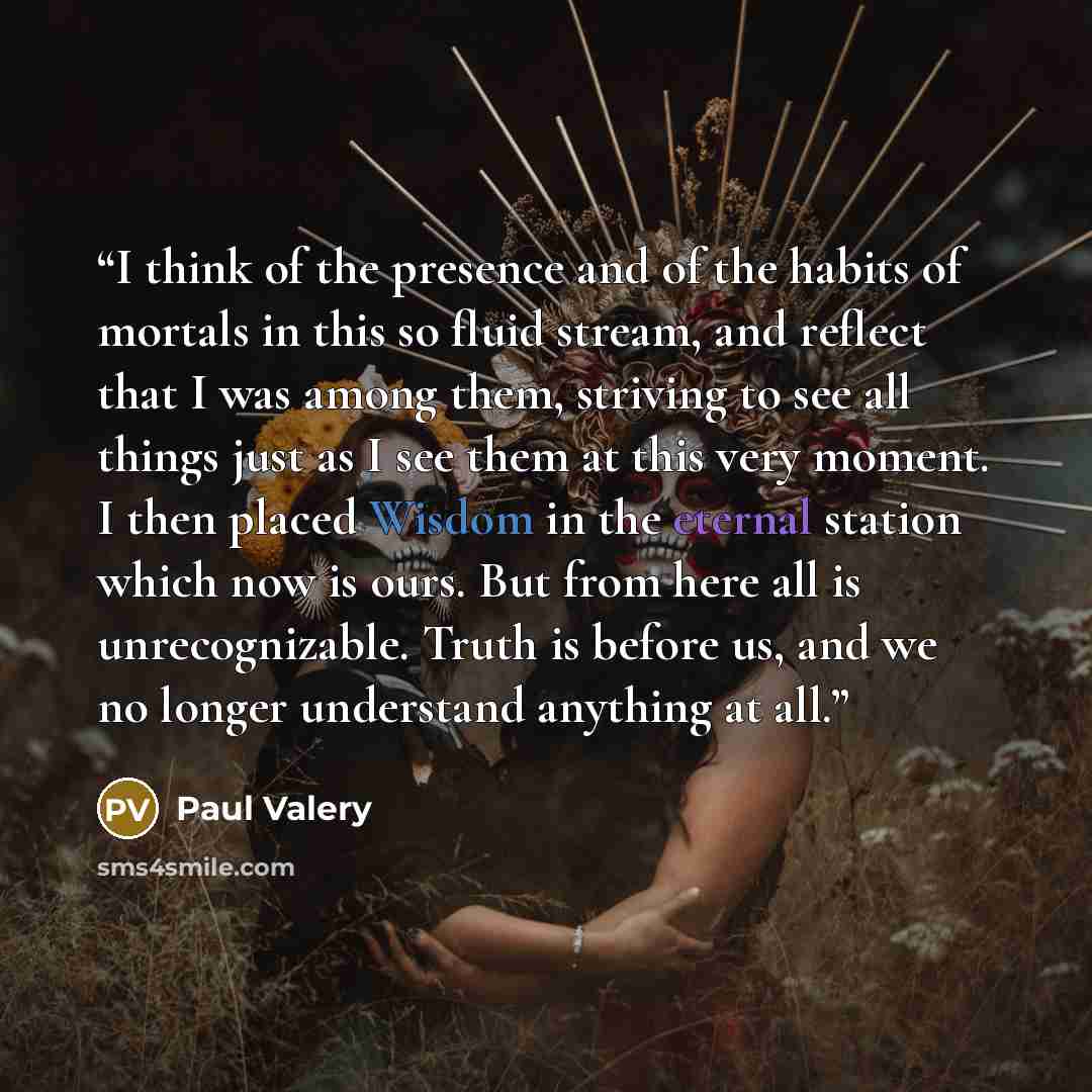 “I think of the presence and of the habits of mortals in this so fluid stream, and reflect that I was among them, striving to see all things just as I see them at this very moment. I then placed Wisdom in the eternal station which now is ours. But from here all is unrecognizable. Truth is before…” quote by Paul Valéry