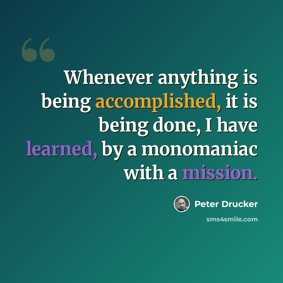 “Whenever anything is being accomplished, it is being done, I have learned, by a monomaniac with a mission.” quote by Peter Drucker