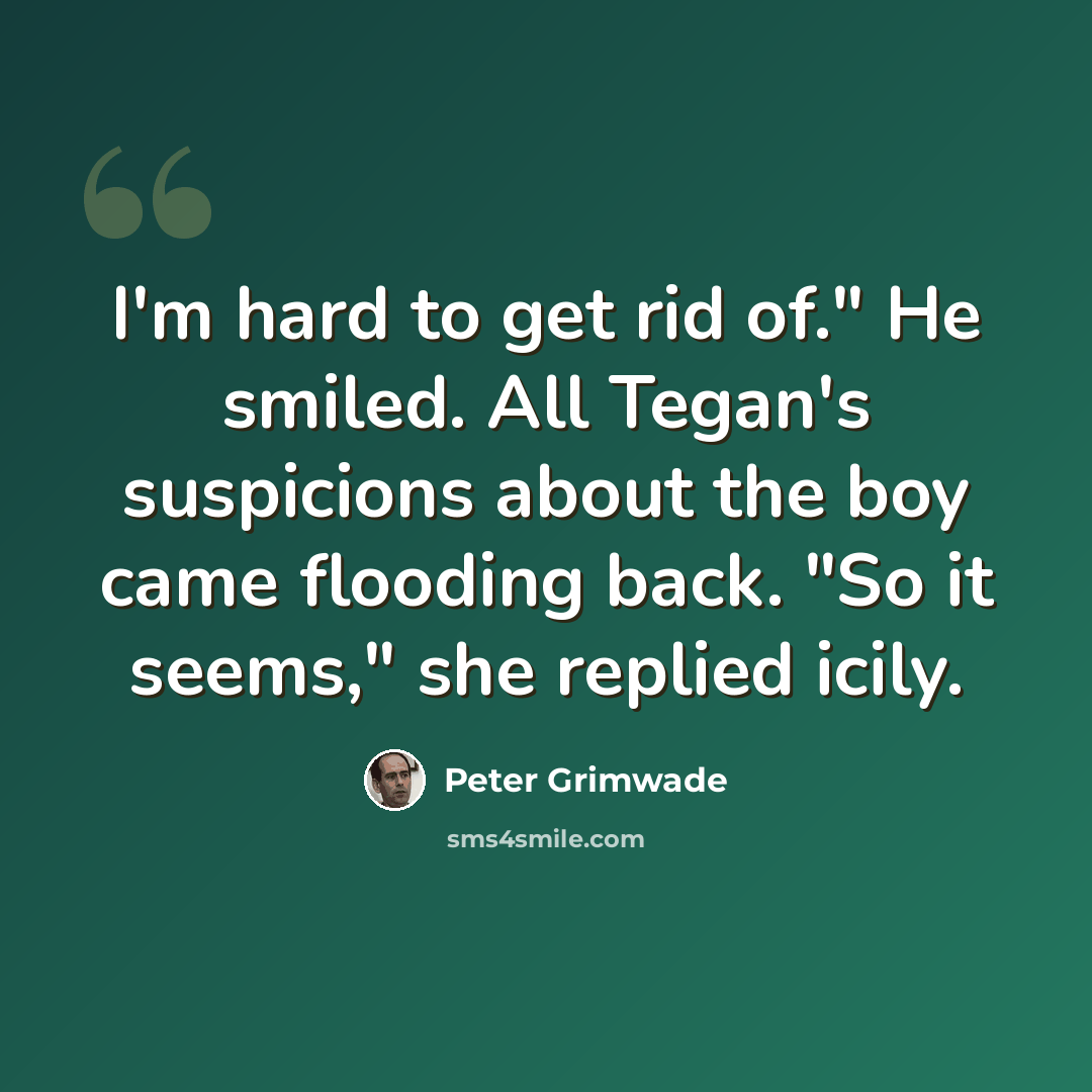 “I'm hard to get rid of." He smiled. All Tegan's suspicions about the boy came flooding back. "So it seems," she replied icily.” quote by Peter Grimwade