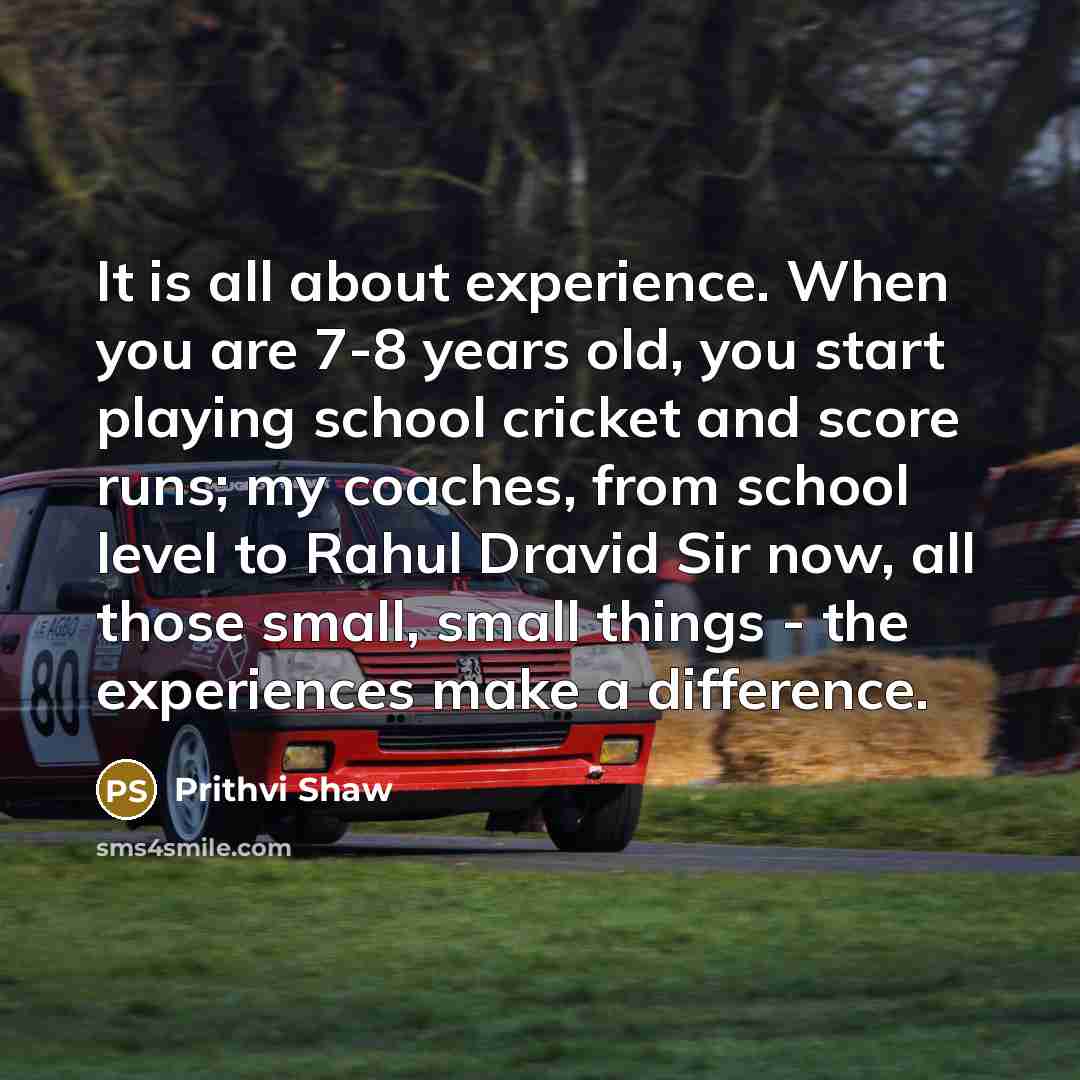 “It is all about experience. When you are 7-8 years old, you start playing school cricket and score runs; my coaches, from school level to Rahul Dravid Sir now, all those small, small things - the experiences make a difference.” quote by Prithvi Shaw