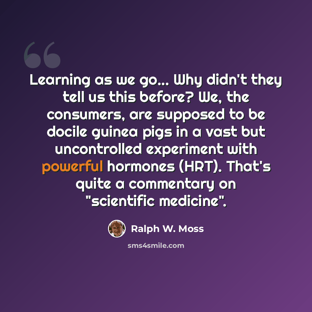 “Learning as we go... Why didn't they tell us this before? We, the consumers, are supposed to be docile guinea pigs in a vast but uncontrolled experiment with powerful hormones (HRT). That's quite a commentary on "scientific medicine".” quote by Ralph W. Moss