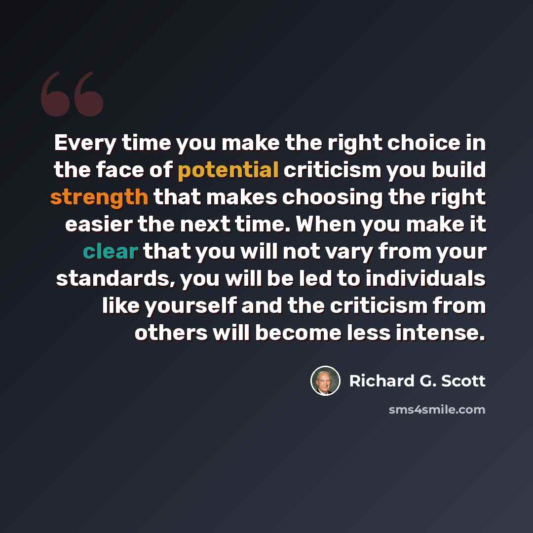 “Every time you make the right choice in the face of potential criticism you build strength that makes choosing the right easier the next time. When you make it clear that you will not vary from your standards, you will be led to individuals like yourself and the criticism from others will become…” quote by Richard G. Scott