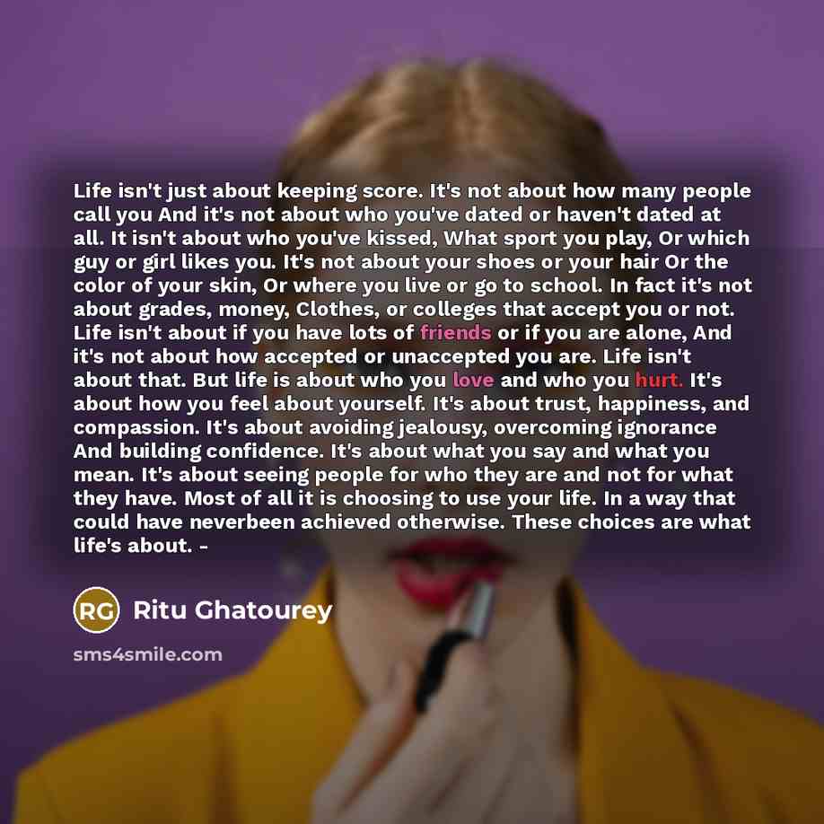 “Life isn't just about keeping score. It's not about how many people call you And it's not about who you've dated or haven't dated at all. It isn't about who you've kissed, What sport you play, Or which guy or girl likes you. It's not about your shoes or your hair Or the color of your skin, Or…” quote by Ritu Ghatourey