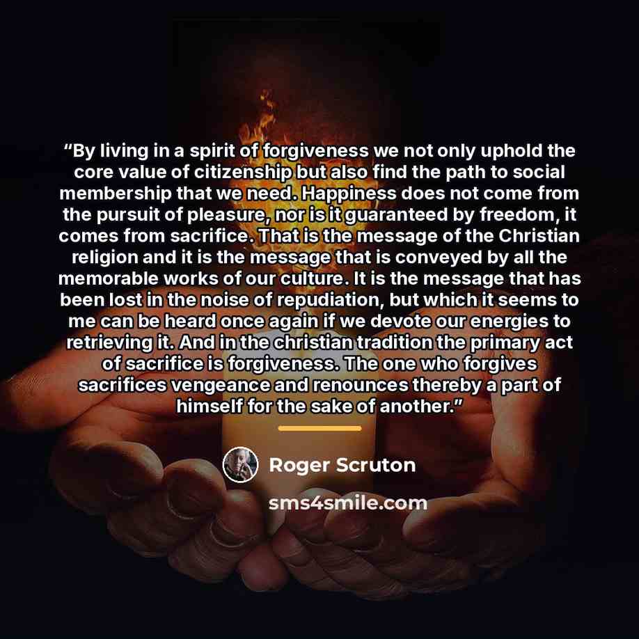 “By living in a spirit of forgiveness we not only uphold the core value of citizenship but also find the path to social membership that we need. Happiness does not come from the pursuit of pleasure, nor is it guaranteed by freedom, it comes from sacrifice. That is the message of the Christian…” quote by Roger Scruton