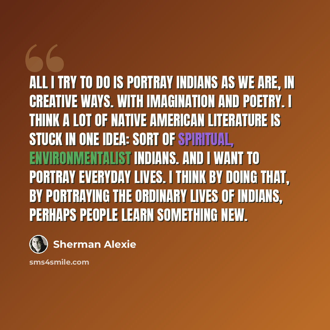 “All I try to do is portray Indians as we are, in creative ways. With imagination and poetry. I think a lot of Native American literature is stuck in one idea: sort of spiritual, environmentalist Indians. And I want to portray everyday lives. I think by doing that, by portraying the ordinary lives…” quote by Sherman Alexie