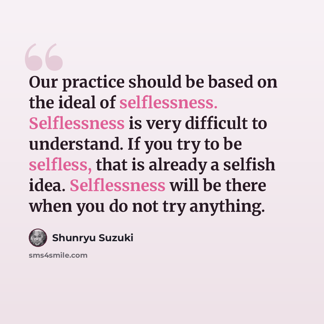 “Our practice should be based on the ideal of selflessness. Selflessness is very difficult to understand. If you try to be selfless, that is already a selfish idea. Selflessness will be there when you do not try anything.” quote by Shunryu Suzuki