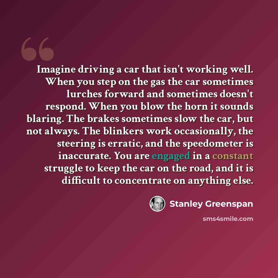 “Imagine driving a car that isn't working well. When you step on the gas the car sometimes lurches forward and sometimes doesn't respond. When you blow the horn it sounds blaring. The brakes sometimes slow the car, but not always. The blinkers work occasionally, the steering is erratic, and the…” quote by Stanley Greenspan