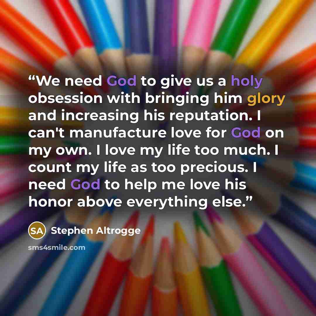 “We need God to give us a holy obsession with bringing him glory and increasing his reputation. I can't manufacture love for God on my own. I love my life too much. I count my life as too precious. I need God to help me love his honor above everything else.” quote by Stephen Altrogge