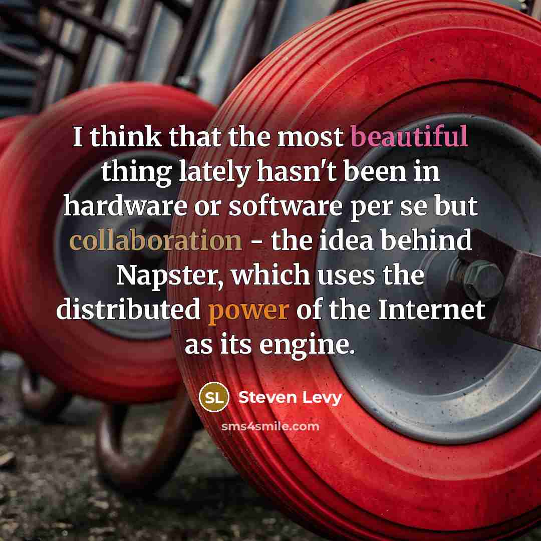 “I think that the most beautiful thing lately hasn't been in hardware or software per se but collaboration - the idea behind Napster, which uses the distributed power of the Internet as its engine.” quote by Steven Levy
