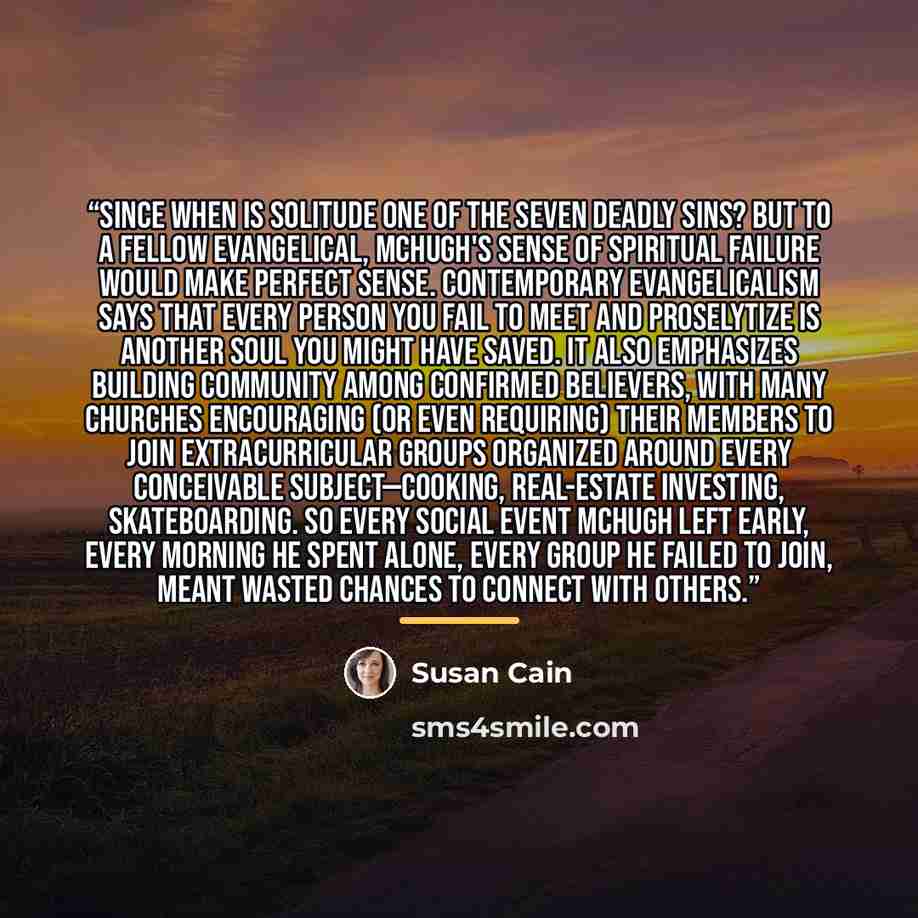 “Since when is solitude one of the Seven Deadly Sins? But to a fellow evangelical, McHugh's sense of spiritual failure would make perfect sense. Contemporary evangelicalism says that every person you fail to meet and proselytize is another soul you might have saved. It also emphasizes building…” quote by Susan Cain