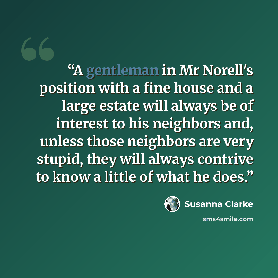 “A gentleman in Mr Norell's position with a fine house and a large estate will always be of interest to his neighbors and, unless those neighbors are very stupid, they will always contrive to know a little of what he does.” quote by Susanna Clarke