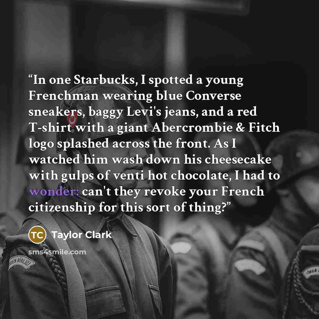 “In one Starbucks, I spotted a young Frenchman wearing blue Converse sneakers, baggy Levi's jeans, and a red T-shirt with a giant Abercrombie & Fitch logo splashed across the front. As I watched him wash down his cheesecake with gulps of venti hot chocolate, I had to wonder: can't they revoke your…” quote by Taylor Clark