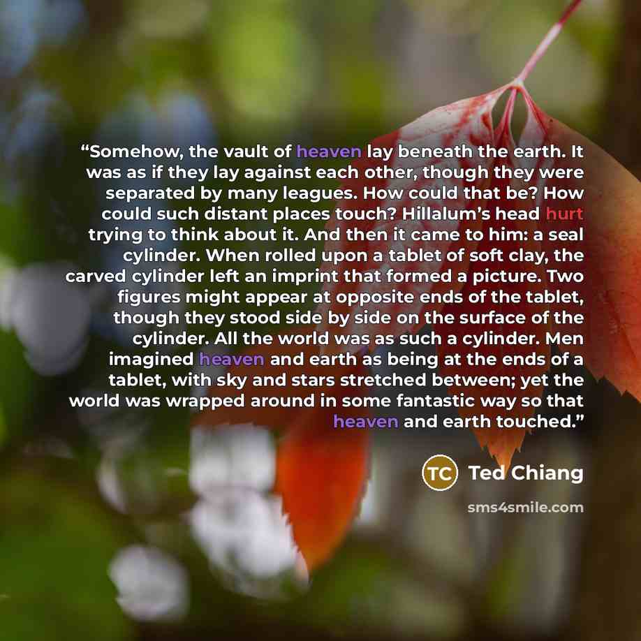 “Somehow, the vault of heaven lay beneath the earth. It was as if they lay against each other, though they were separated by many leagues. How could that be? How could such distant places touch? Hillalum’s head hurt trying to think about it. And then it came to him: a seal cylinder. When rolled…” quote by Ted Chiang
