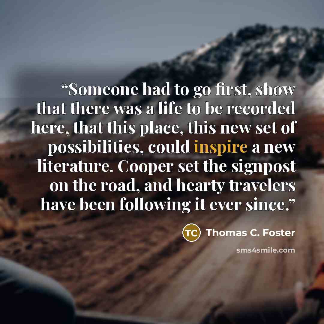 “Someone had to go first, show that there was a life to be recorded here, that this place, this new set of possibilities, could inspire a new literature. Cooper set the signpost on the road, and hearty travelers have been following it ever since.” quote by Thomas C. Foster