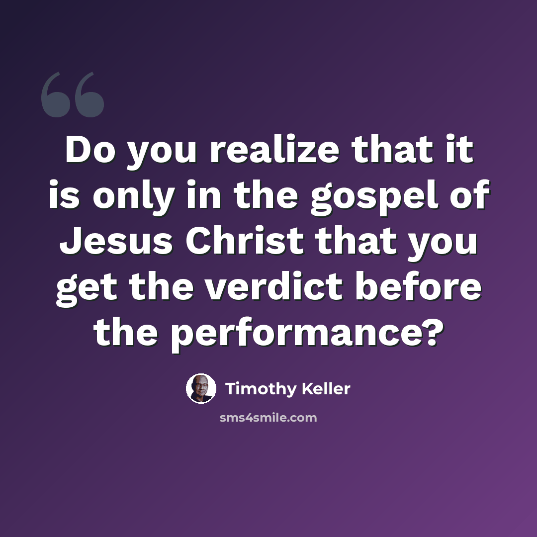 “Do you realize that it is only in the gospel of Jesus Christ that you get the verdict before the performance?” quote by Timothy Keller