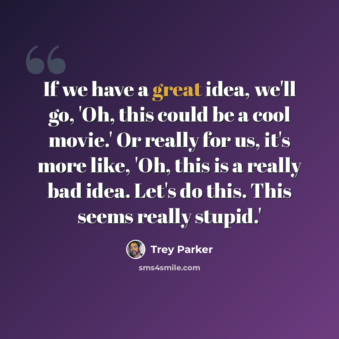 “If we have a great idea, we'll go, 'Oh, this could be a cool movie.' Or really for us, it's more like, 'Oh, this is a really bad idea. Let's do this. This seems really stupid.'” quote by Trey Parker