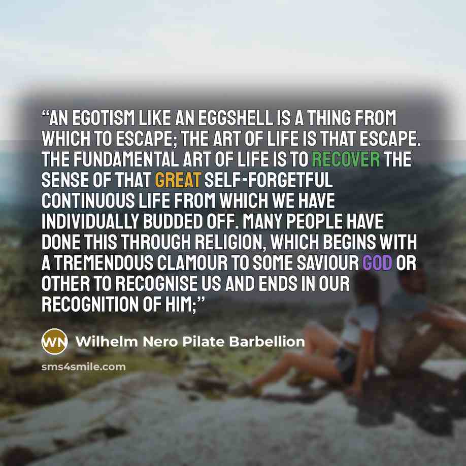 “An egotism like an eggshell is a thing from which to escape; the art of life is that escape. The fundamental art of life is to recover the sense of that great self-forgetful continuous life from which we have individually budded off. Many people have done this through religion, which begins with a…” quote by Wilhelm Nero Pilate Barbellion