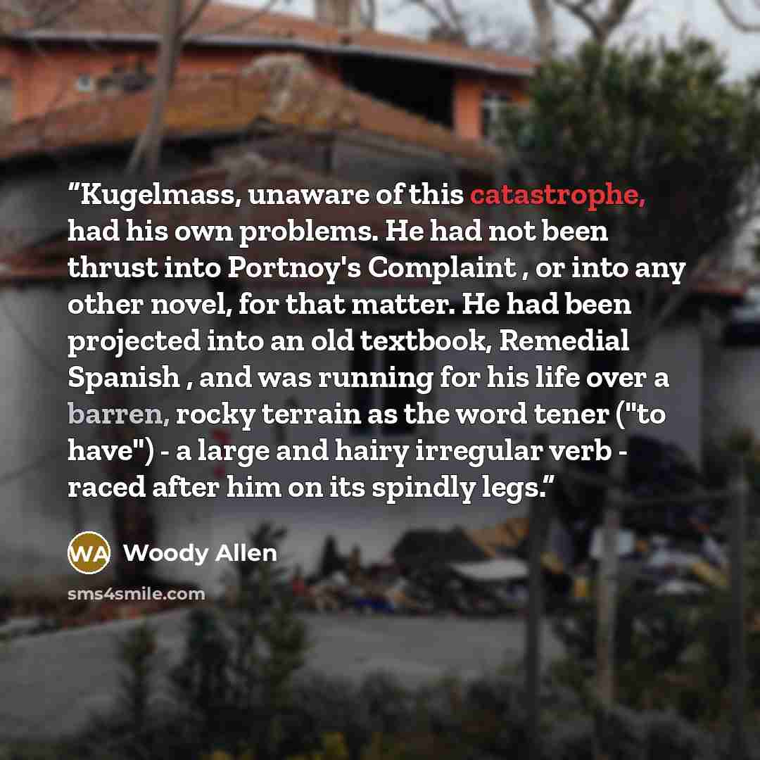 “Kugelmass, unaware of this catastrophe, had his own problems. He had not been thrust into Portnoy's Complaint , or into any other novel, for that matter. He had been projected into an old textbook, Remedial Spanish , and was running for his life over a barren, rocky terrain as the word tener ("to…” quote by Woody Allen