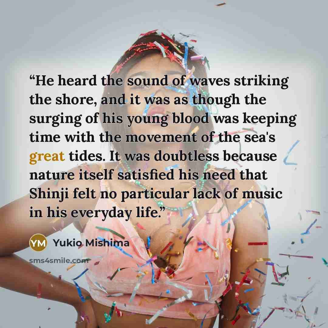 “He heard the sound of waves striking the shore, and it was as though the surging of his young blood was keeping time with the movement of the sea's great tides. It was doubtless because nature itself satisfied his need that Shinji felt no particular lack of music in his everyday life.” quote by Yukio Mishima