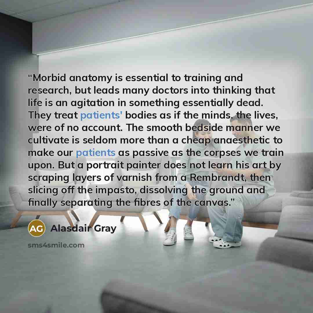 “Morbid anatomy is essential to training and research, but leads many doctors into thinking that life is an agitation in something essentially dead. They treat patients' bodies as if the minds, the lives, were of no account. The smooth bedside manner we cultivate is seldom more than a cheap…” quote by Alasdair Gray