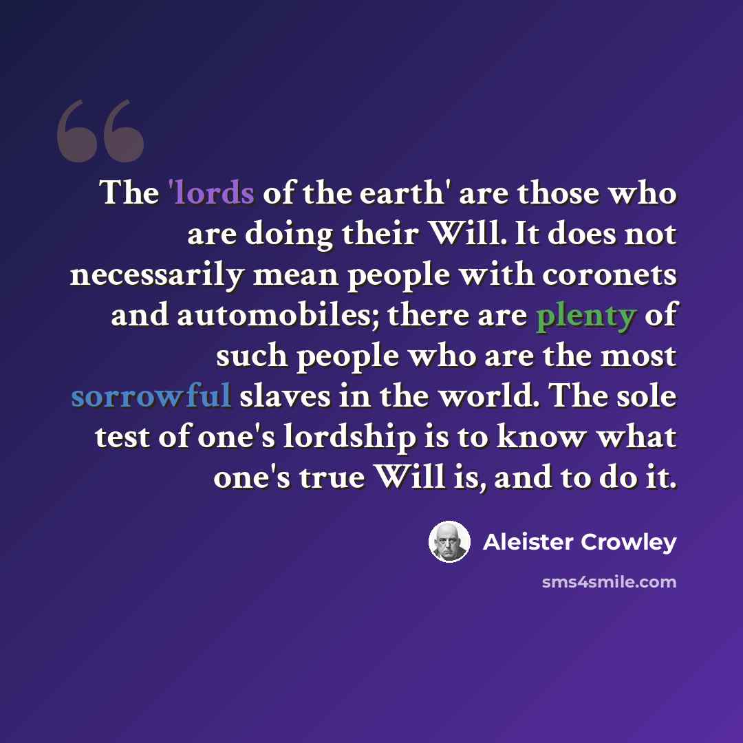 “The 'lords of the earth' are those who are doing their Will. It does not necessarily mean people with coronets and automobiles; there are plenty of such people who are the most sorrowful slaves in the world. The sole test of one's lordship is to know what one's true Will is, and to do it.” quote by Aleister Crowley