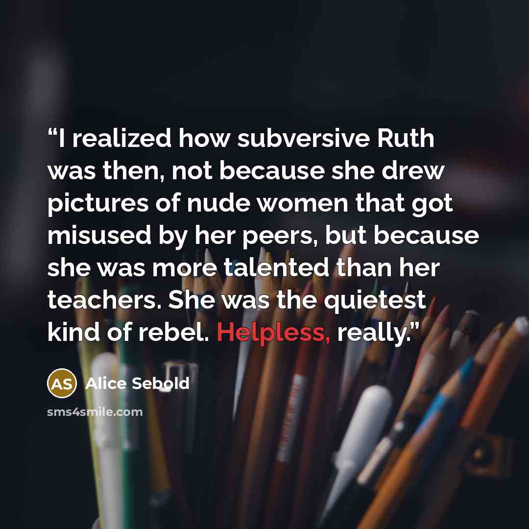 “I realized how subversive Ruth was then, not because she drew pictures of nude women that got misused by her peers, but because she was more talented than her teachers. She was the quietest kind of rebel. Helpless, really.” quote by Alice Sebold