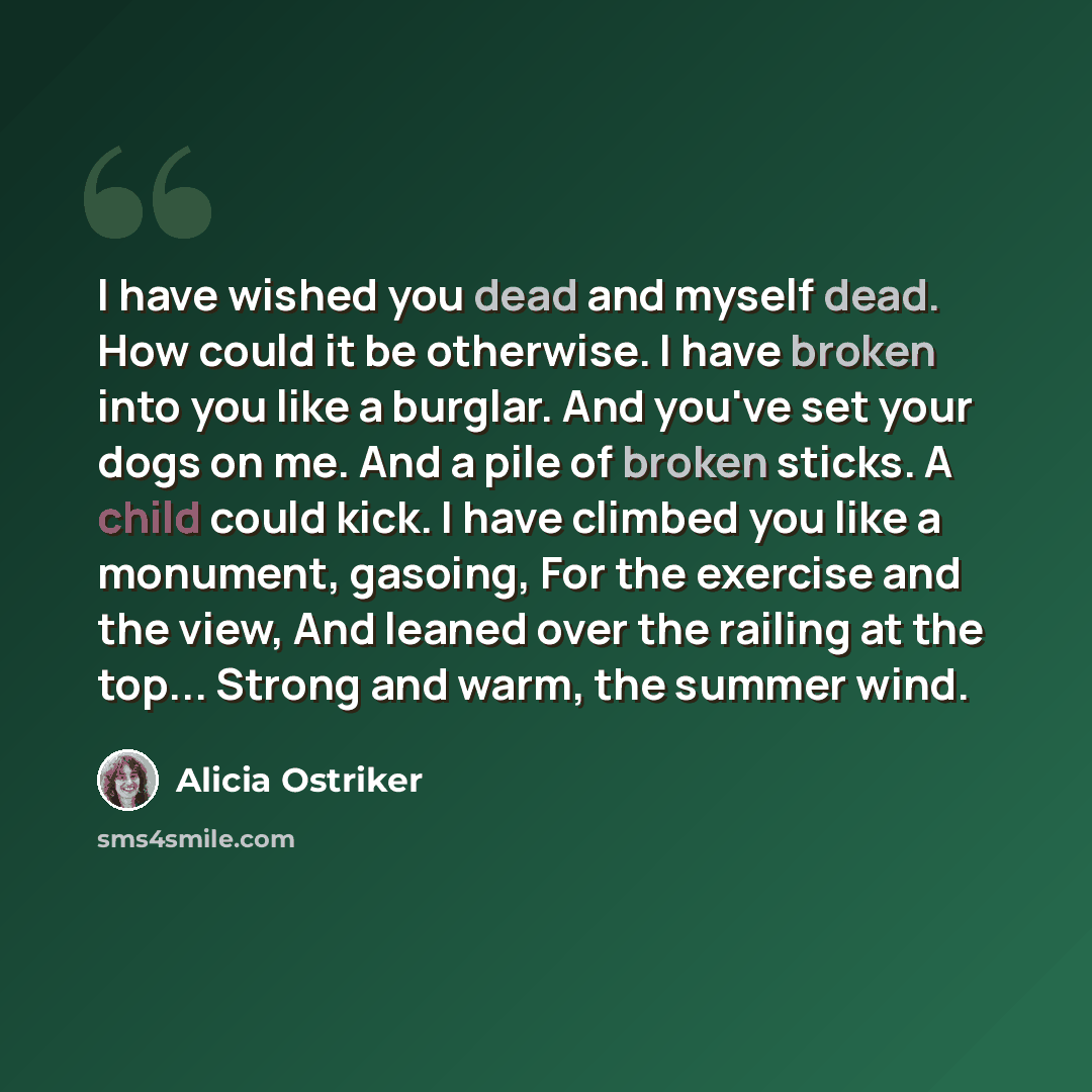 “I have wished you dead and myself dead. How could it be otherwise. I have broken into you like a burglar. And you've set your dogs on me. And a pile of broken sticks. A child could kick. I have climbed you like a monument, gasoing, For the exercise and the view, And leaned over the railing at the…” quote by Alicia Ostriker