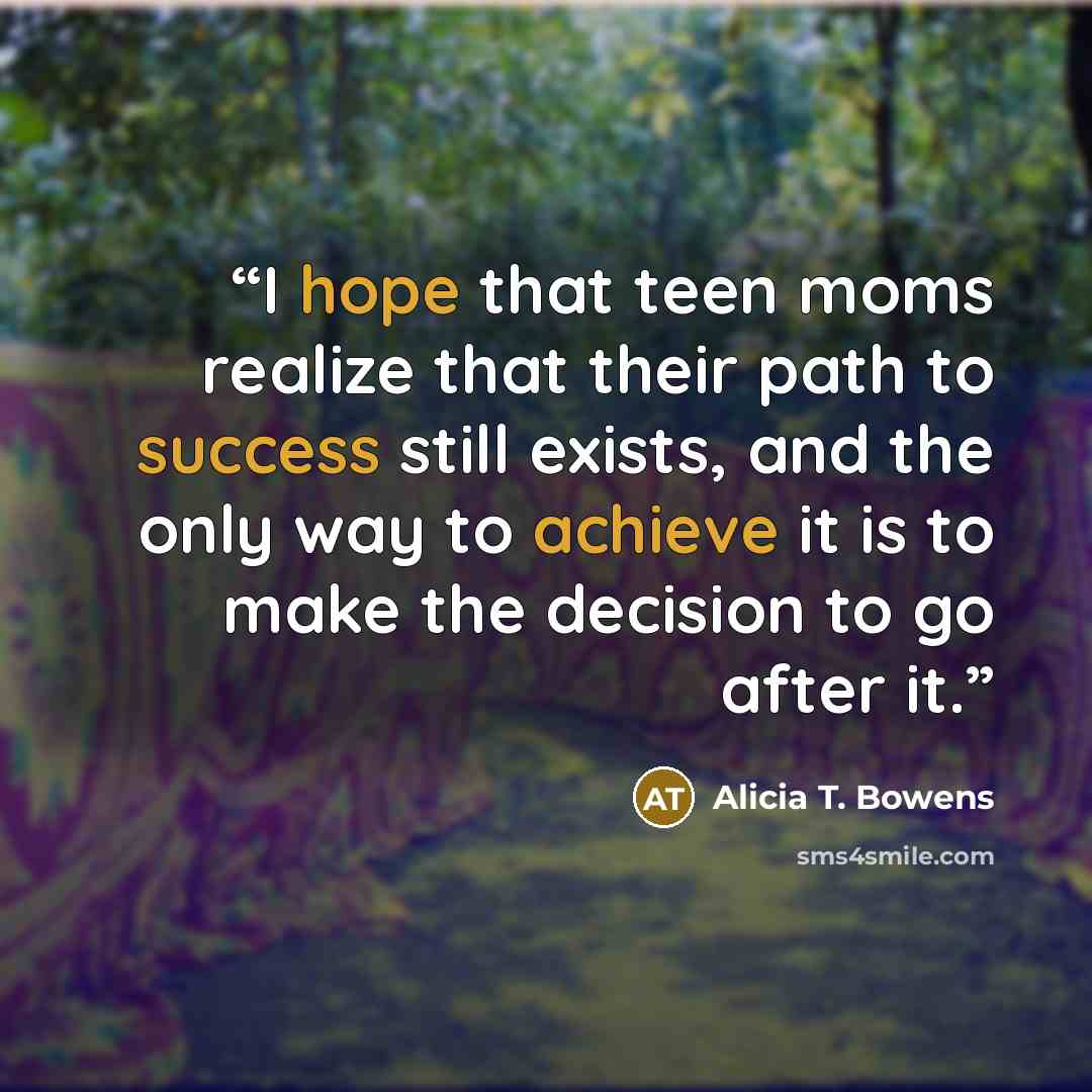 “I hope that teen moms realize that their path to success still exists, and the only way to achieve it is to make the decision to go after it.” quote by Alicia T. Bowens