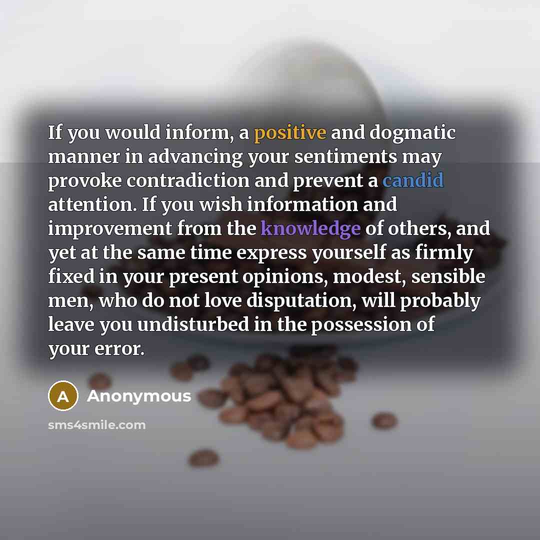 “If you would inform, a positive and dogmatic manner in advancing your sentiments may provoke contradiction and prevent a candid attention. If you wish information and improvement from the knowledge of others, and yet at the same time express yourself as firmly fixed in your present opinions…” quote by Anonymous