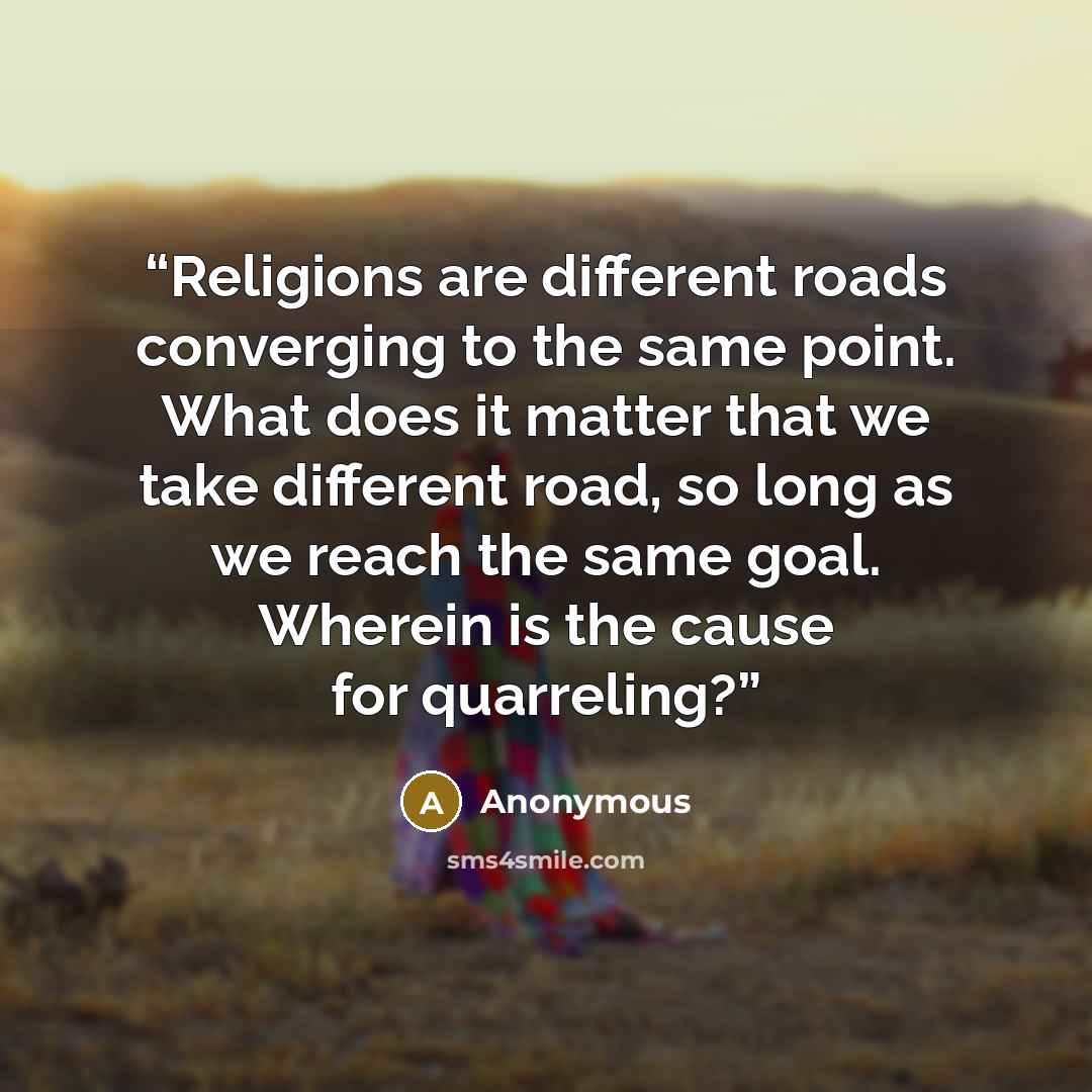“Religions are different roads converging to the same point. What does it matter that we take different road, so long as we reach the same goal. Wherein is the cause for quarreling?” quote by Anonymous