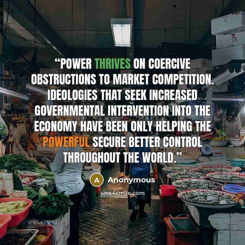“Power thrives on coercive obstructions to market competition. Ideologies that seek increased governmental intervention into the economy have been only helping the powerful secure better control throughout the world.” quote by Anonymous