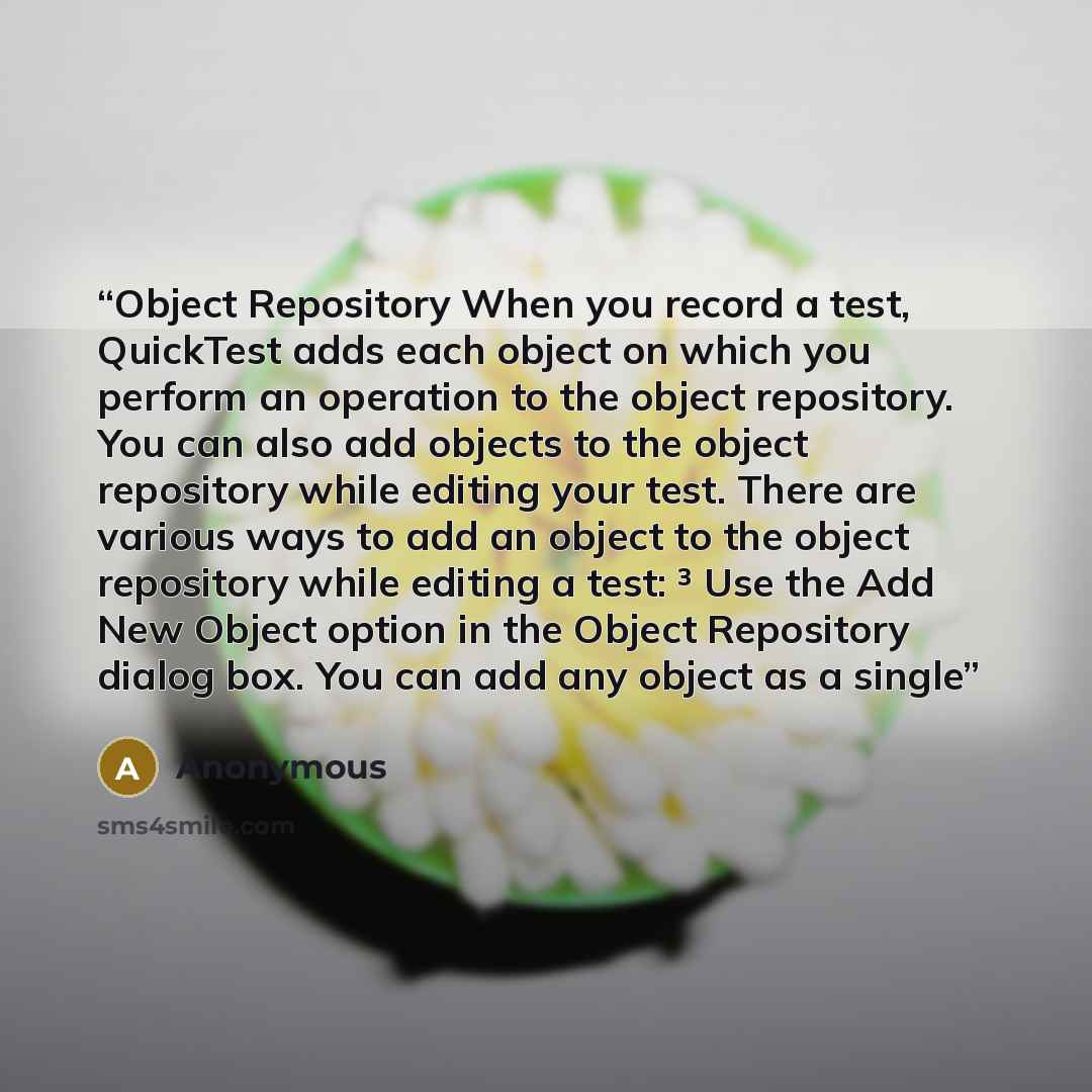 “Object Repository When you record a test, QuickTest adds each object on which you perform an operation to the object repository. You can also add objects to the object repository while editing your test. There are various ways to add an object to the object repository while editing a test: ³ Use…” quote by Anonymous