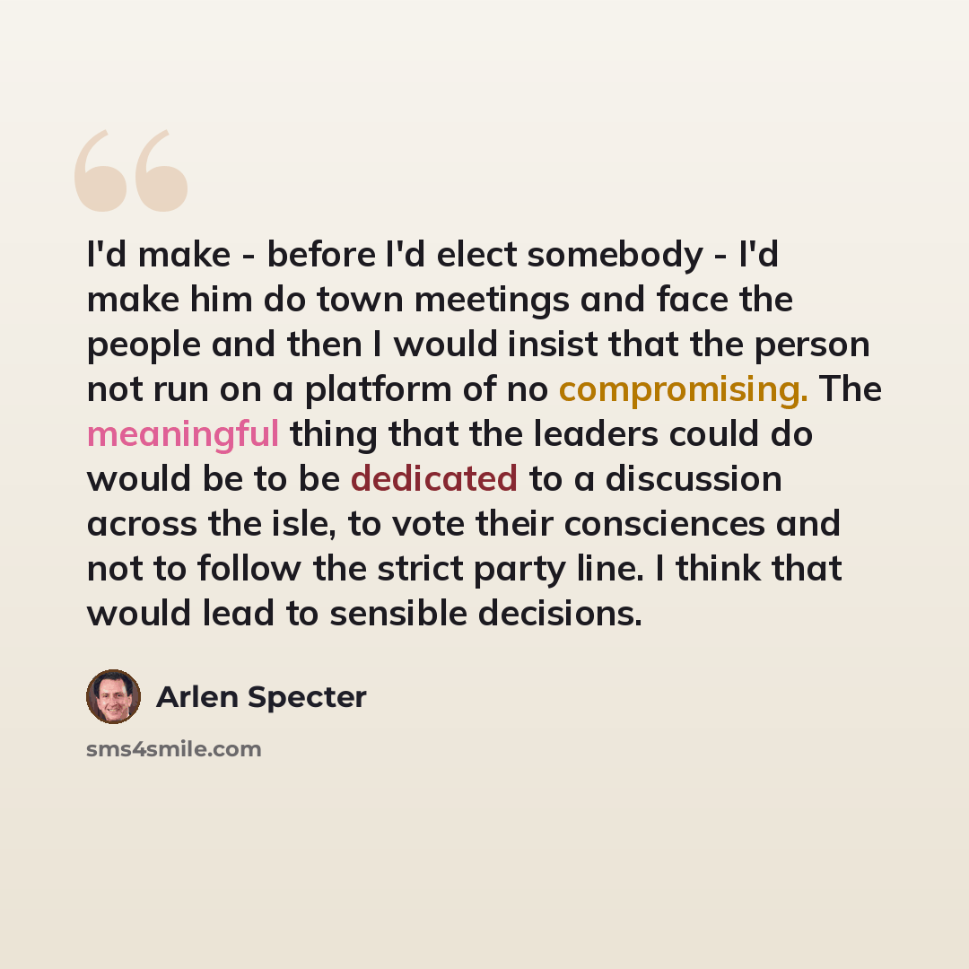 “I'd make - before I'd elect somebody - I'd make him do town meetings and face the people and then I would insist that the person not run on a platform of no compromising. The meaningful thing that the leaders could do would be to be dedicated to a discussion across the isle, to vote their…” quote by Arlen Specter
