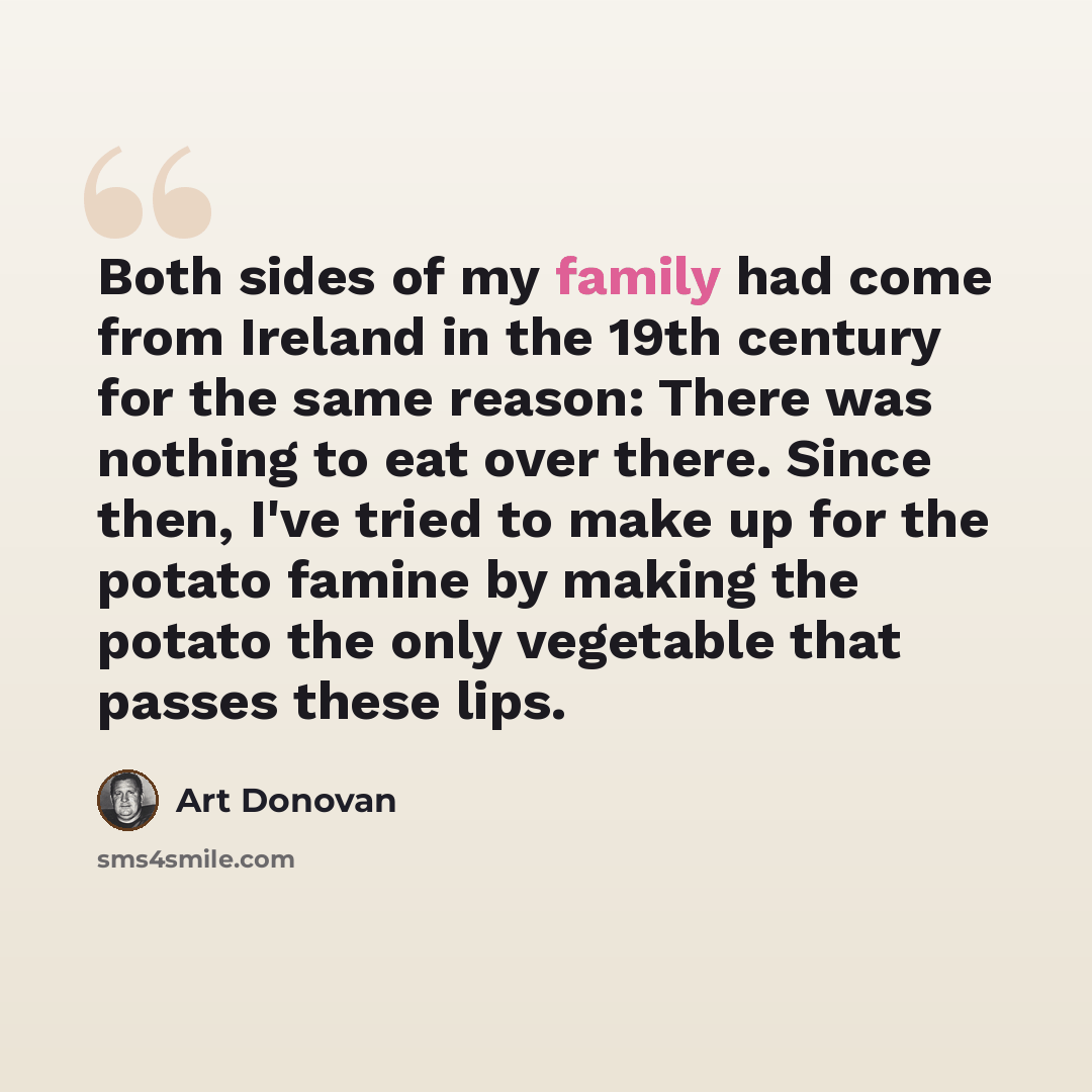 “Both sides of my family had come from Ireland in the 19th century for the same reason: There was nothing to eat over there. Since then, I've tried to make up for the potato famine by making the potato the only vegetable that passes these lips.” quote by Art Donovan