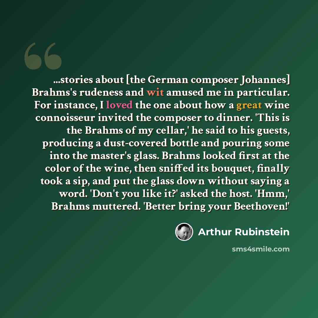 “...stories about [the German composer Johannes] Brahms's rudeness and wit amused me in particular. For instance, I loved the one about how a great wine connoisseur invited the composer to dinner. 'This is the Brahms of my cellar,' he said to his guests, producing a dust-covered bottle and pouring…” quote by Arthur Rubinstein