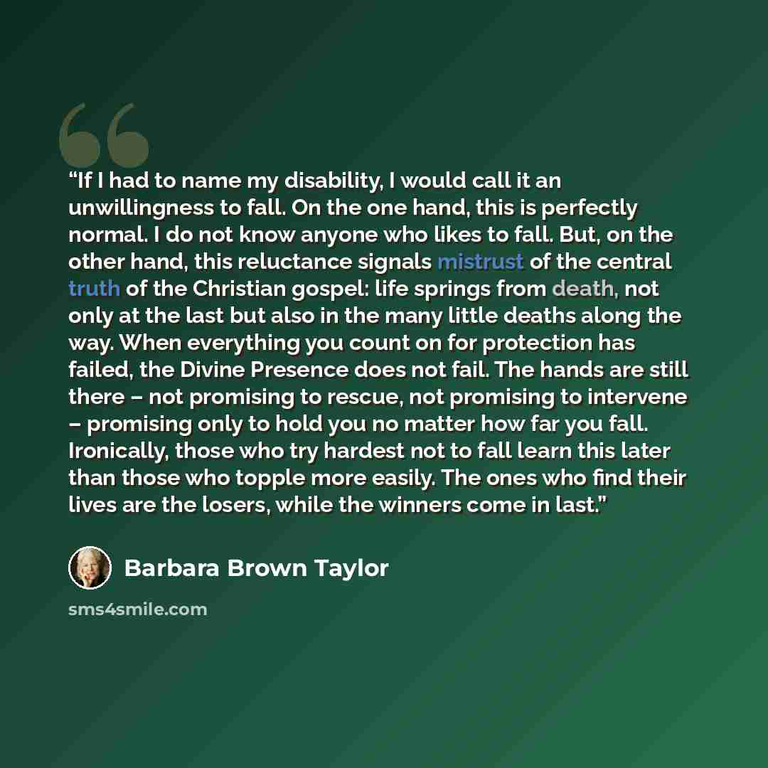 “If I had to name my disability, I would call it an unwillingness to fall. On the one hand, this is perfectly normal. I do not know anyone who likes to fall. But, on the other hand, this reluctance signals mistrust of the central truth of the Christian gospel: life springs from death, not only at…” quote by Barbara Brown Taylor