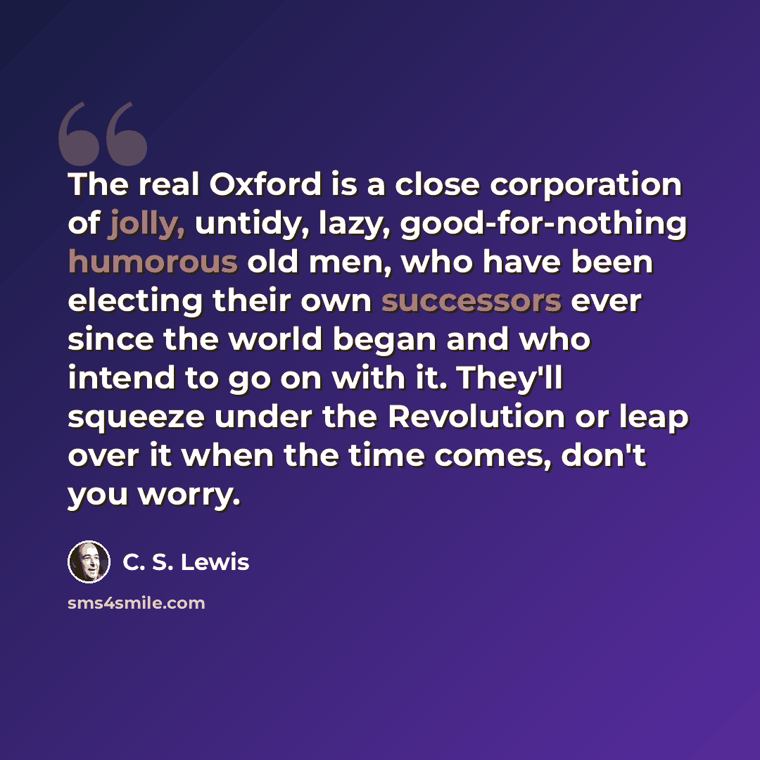 “The real Oxford is a close corporation of jolly, untidy, lazy, good-for-nothing humorous old men, who have been electing their own successors ever since the world began and who intend to go on with it. They'll squeeze under the Revolution or leap over it when the time comes, don't you worry.” quote by C. S. Lewis