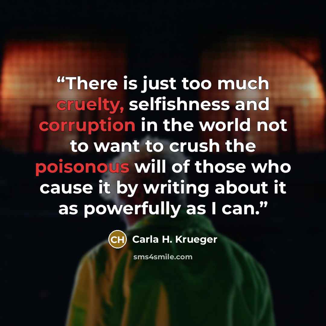 “There is just too much cruelty, selfishness and corruption in the world not to want to crush the poisonous will of those who cause it by writing about it as powerfully as I can.” quote by Carla H. Krueger