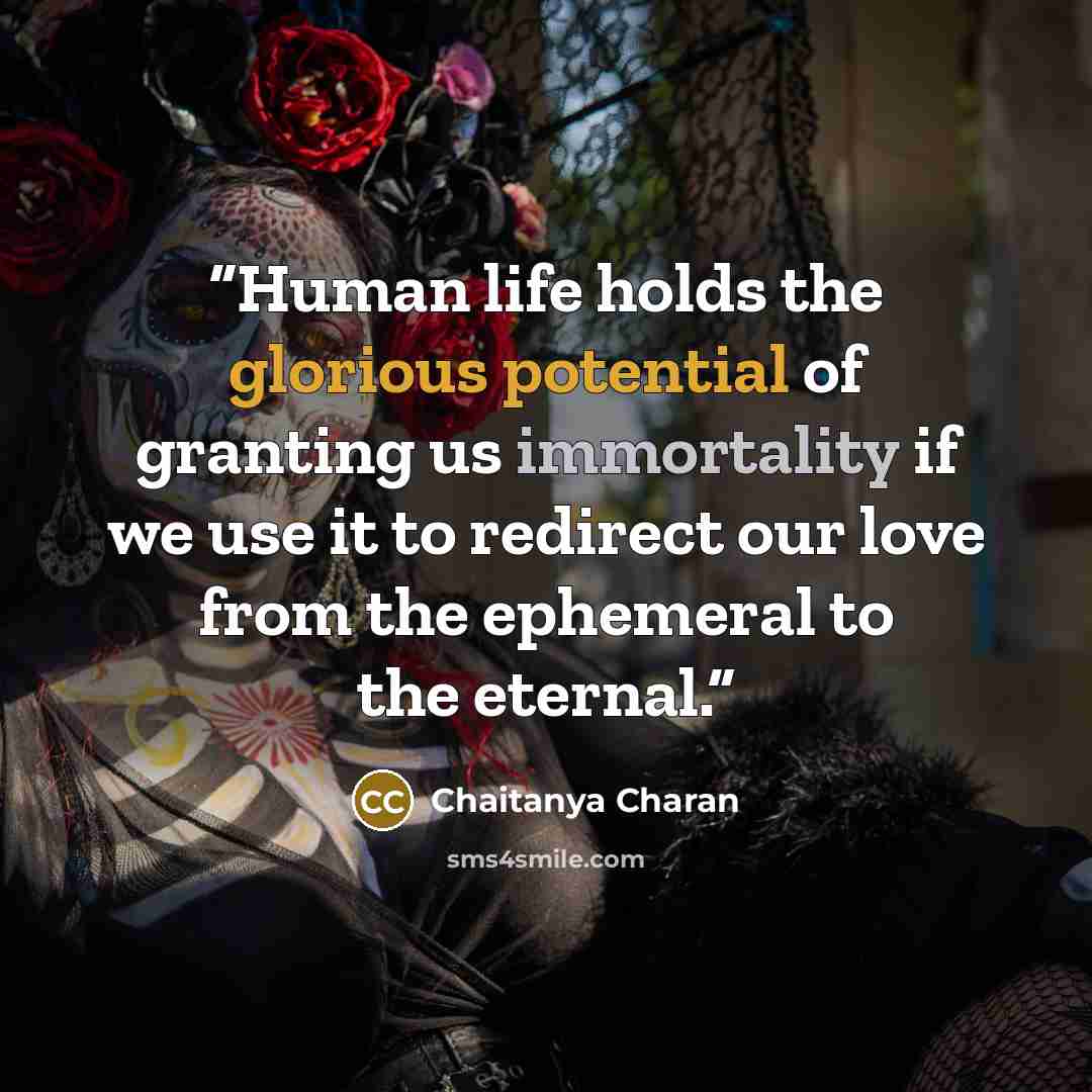 “Human life holds the glorious potential of granting us immortality if we use it to redirect our love from the ephemeral to the eternal.” quote by Chaitanya Charan