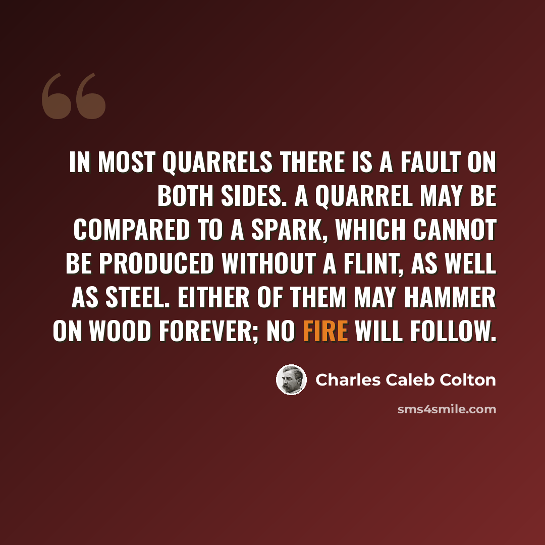 “In most quarrels there is a fault on both sides. A quarrel may be compared to a spark, which cannot be produced without a flint, as well as steel. Either of them may hammer on wood forever; no fire will follow.” quote by Charles Caleb Colton